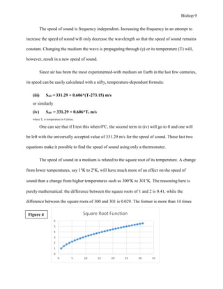 Bishop 9
The speed of sound is frequency independent. Increasing the frequency in an attempt to
increase the speed of sound will only decrease the wavelength so that the speed of sound remains
constant. Changing the medium the wave is propagating through (γ) or its temperature (T) will,
however, result in a new speed of sound.
Since air has been the most experimented-with medium on Earth in the last few centuries,
its speed can be easily calculated with a nifty, temperature-dependent formula:
(iii) Sair = 331.29 + 0.606*(T-273.15) m/s
or similarly
(iv) Sair = 331.29 + 0.606*Tc m/s
where Tc is temperature in Celsius.
One can see that if I test this when 0ºC, the second term in (iv) will go to 0 and one will
be left with the universally accepted value of 331.29 m/s for the speed of sound. These last two
equations make it possible to find the speed of sound using only a thermometer.
The speed of sound in a medium is related to the square root of its temperature. A change
from lower temperatures, say 1°K to 2°K, will have much more of an effect on the speed of
sound than a change from higher temperatures such as 300°K to 301°K. The reasoning here is
purely mathematical: the difference between the square roots of 1 and 2 is 0.41, while the
difference between the square roots of 300 and 301 is 0.029. The former is more than 14 times
0
1
2
3
4
5
6
0 5 10 15 20 25 30 35
Square Root FunctionFigure 4
 
