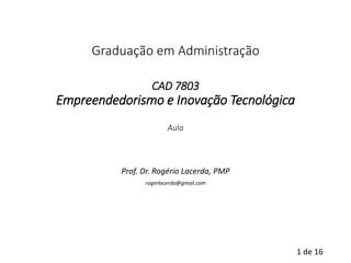 1de 16 
Graduação em AdministraçãoCAD 7803Empreendedorismo e Inovação TecnológicaAula 
Prof. Dr. Rogério Lacerda, PMP 
rogerlacerda@gmail.com  