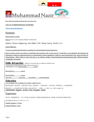 Page1
C V
MuhammadNazir
Heavy lift crane operatorat Mayan surveyorworks L.L.C.
UAECAL +971501872375PAKCEL +923419118122
GMAIL-adnansaift@gmail.com
Summary
MuhammadNazir TANOLI
Position:HEAVY LIFT CRANE& FORKLIFT OPERATOR
Address: Descon Engineering Abu Dhabi, UAE. Mayan Survey Works L.L.C.
Career Objective:
To work as a professional and seeking a rewarding in a professionaland reputed organization.
Desire a position where I can utilize my knowledge and experiences with a career growth. I would like to work dedication determination and
enthusiasm to obtain the organizational goals in synchronization with the management. I believe in result-oriented hard work along with duets for
self-satisfaction Skills Ability to work with team, as an effective member. Good communication and presentation skills. Efficient performer
in challenging environment
Skills &Expertise: Ability to workwith team, as an effectivemember. Good
communication and presentation skills. Efficient performer in
challengingenvironmentMicrosoft Word normal
Microsoft Excel normal
Microsoft Office normal
Team work Leader ship Social Media Team Management
Education
G.H.S.SCHOOL NEW DARBEND MANSEHRA ABBOTTABAD
SECONDARY SCHOOL CERTIFICATE& DEGREE, ---- ENGLISH, --- MATHS---PHYSICS, --- CHEMISTRY.
BIOLOGY,------PAKISTAN-STUDIES---ISLAMIYAT,…..URD---------1981—to—1995---Grade---:B
LANGUAGES: English-.Arabic.Urdu.-Panjabi---Hindi
Experience:
TOTAL EXPERIENCE 13.11 YEAR AS CRANE OPERATOR SHARJAH: WORK AS CRANE OPERATOR.
Abu Dhabi Oil & Gas: 6.7+05+3.11 +3.0
Number1 Onshore: 7.11Year
Number2 Offshore: 4 Year
 