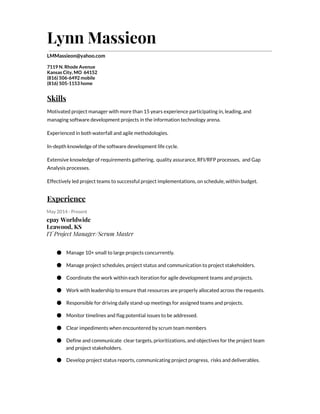 Lynn Massieon
LMMassieon@yahoo.com
7119 N. Rhode Avenue
Kansas City, MO 64152
(816) 506-6492 mobile
(816) 505-1153 home
Skills
Motivated project manager with more than 15 years experience participating in, leading, and
managing software development projects in the information technology arena.
Experienced in both waterfall and agile methodologies.
In-depth knowledge of the software development life cycle.
Extensive knowledge of requirements gathering, quality assurance, RFI/RFP processes, and Gap
Analysis processes.
Effectively led project teams to successful project implementations, on schedule, within budget.
Experience
May 2014 - Present
epay Worldwide
Leawood, KS
IT Project Manager/Scrum Master
● Manage 10+ small to large projects concurrently.
● Manage project schedules, project status and communication to project stakeholders.
● Coordinate the work within each iteration for agile development teams and projects.
● Work with leadership to ensure that resources are properly allocated across the requests.
● Responsible for driving daily stand-up meetings for assigned teams and projects.
● Monitor timelines and flag potential issues to be addressed.
● Clear impediments when encountered by scrum team members
● Define and communicate clear targets, prioritizations, and objectives for the project team
and project stakeholders.
● Develop project status reports, communicating project progress, risks and deliverables.
 