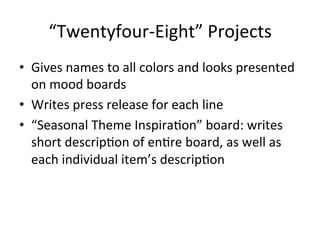 “Twentyfour-­‐Eight”	
  Projects	
  
•  Gives	
  names	
  to	
  all	
  colors	
  and	
  looks	
  presented	
  
on	
  mood	
  boards	
  
•  Writes	
  press	
  release	
  for	
  each	
  line	
  
•  “Seasonal	
  Theme	
  InspiraCon”	
  board:	
  writes	
  
short	
  descripCon	
  of	
  enCre	
  board,	
  as	
  well	
  as	
  
each	
  individual	
  item’s	
  descripCon	
  
 