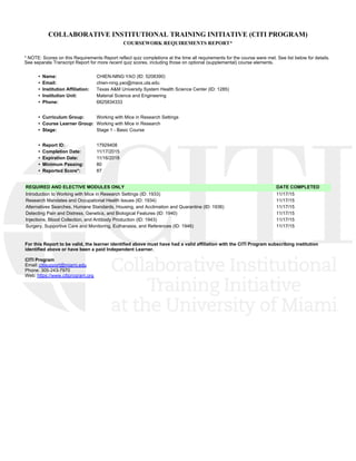 COLLABORATIVE INSTITUTIONAL TRAINING INITIATIVE (CITI PROGRAM)
COURSEWORK REQUIREMENTS REPORT*
* NOTE: Scores on this Requirements Report reflect quiz completions at the time all requirements for the course were met. See list below for details.
See separate Transcript Report for more recent quiz scores, including those on optional (supplemental) course elements.
•  Name: CHIEN-NING YAO (ID: 5208390)
•  Email: chien-ning.yao@mavs.uta.edu
•  Institution Affiliation: Texas A&M University System Health Science Center (ID: 1285)
•  Institution Unit: Material Science and Engineering
•  Phone: 6825834333
•  Curriculum Group: Working with Mice in Research Settings
•  Course Learner Group: Working with Mice in Research
•  Stage: Stage 1 - Basic Course
•  Report ID: 17929408
•  Completion Date: 11/17/2015
•  Expiration Date: 11/16/2018
•  Minimum Passing: 80
•  Reported Score*: 87
REQUIRED AND ELECTIVE MODULES ONLY DATE COMPLETED
Introduction to Working with Mice in Research Settings (ID: 1933)  11/17/15
Research Mandates and Occupational Health Issues (ID: 1934)  11/17/15
Alternatives Searches, Humane Standards, Housing, and Acclimation and Quarantine (ID: 1936)  11/17/15
Detecting Pain and Distress, Genetics, and Biological Features (ID: 1940)  11/17/15
Injections, Blood Collection, and Antibody Production (ID: 1943)  11/17/15
Surgery, Supportive Care and Monitoring, Euthanasia, and References (ID: 1946)  11/17/15
For this Report to be valid, the learner identified above must have had a valid affiliation with the CITI Program subscribing institution
identified above or have been a paid Independent Learner. 
CITI Program
Email: citisupport@miami.edu
Phone: 305-243-7970
Web: https://www.citiprogram.org
 