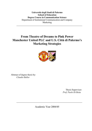 Università degli Studi di Palermo
School of Education
Degree Course in Communication Science
Department of Institutional Communication and Company
Marketing
From Theatre of Dreams to Pink Power
Manchester United PLC and U.S. Città di Palermo’s
Marketing Strategies
Abstract of degree thesis by:
Claudio Ballor
Thesis Supervisor:
Prof. Paolo Di Betta
Academic Year 2004/05
 