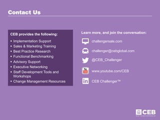 CEB provides the following:
§  Implementation Support
§  Sales & Marketing Training
§  Best Practice Research
§  Functional Benchmarking
§  Advisory Support
§  Executive Networking
§  Staff Development Tools and
Workshops
§  Change Management Resources
Learn more, and join the conversation:
challengersale.com
Contact Us
challenger@cebglobal.com
@CEB_Challenger
www.youtube.com/CEB
CEB Challenger™
 