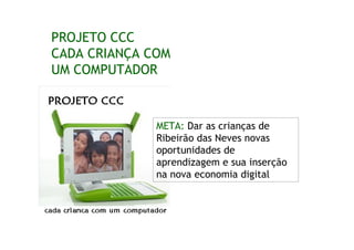 PROJETO CCC
CADA CRIANÇA COM
UM COMPUTADOR



              META: Dar as crianças de
              Ribeirão das Neves novas
              oportunidades de
              aprendizagem e sua inserção
              na nova economia digital
 