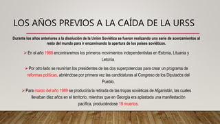 LOS AÑOS PREVIOS A LA CAÍDA DE LA URSS
En el año 1988 encontraremos los primeros movimientos independentistas en Estonia, Lituania y
Letonia.
Por otro lado se reunirían los presidentes de las dos superpotencias para crear un programa de
reformas políticas, abriéndose por primera vez las candidaturas al Congreso de los Diputados del
Pueblo.
Para marzo del año 1989 se produciría la retirada de las tropas soviéticas de Afganistán, las cuales
llevaban diez años en el territorio, mientras que en Georgia era aplastada una manifestación
pacífica, produciéndose 19 muertos.
Durante los años anteriores a la disolución de la Unión Soviética se fueron realizando una serie de acercamientos al
resto del mundo para ir encaminando la apertura de los países soviéticos.
 