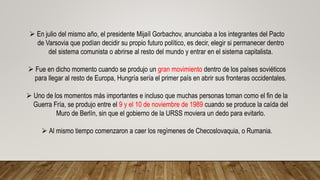  En julio del mismo año, el presidente Mijaíl Gorbachov, anunciaba a los integrantes del Pacto
de Varsovia que podían decidir su propio futuro político, es decir, elegir si permanecer dentro
del sistema comunista o abrirse al resto del mundo y entrar en el sistema capitalista.
 Fue en dicho momento cuando se produjo un gran movimiento dentro de los países soviéticos
para llegar al resto de Europa, Hungría sería el primer país en abrir sus fronteras occidentales.
 Uno de los momentos más importantes e incluso que muchas personas toman como el fin de la
Guerra Fría, se produjo entre el 9 y el 10 de noviembre de 1989 cuando se produce la caída del
Muro de Berlín, sin que el gobierno de la URSS moviera un dedo para evitarlo.
 Al mismo tiempo comenzaron a caer los regímenes de Checoslovaquia, o Rumania.
 