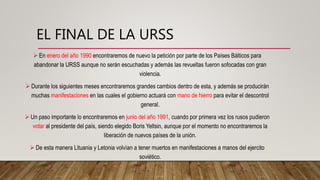 EL FINAL DE LA URSS
 En enero del año 1990 encontraremos de nuevo la petición por parte de los Países Bálticos para
abandonar la URSS aunque no serán escuchadas y además las revueltas fueron sofocadas con gran
violencia.
 Durante los siguientes meses encontraremos grandes cambios dentro de esta, y además se producirán
muchas manifestaciones en las cuales el gobierno actuará con mano de hierro para evitar el descontrol
general.
 Un paso importante lo encontraremos en junio del año 1991, cuando por primera vez los rusos pudieron
votar al presidente del país, siendo elegido Boris Yeltsin, aunque por el momento no encontraremos la
liberación de nuevos países de la unión.
 De esta manera Lituania y Letonia volvían a tener muertos en manifestaciones a manos del ejercito
soviético.
 