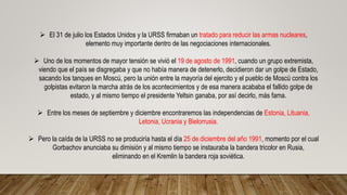  El 31 de julio los Estados Unidos y la URSS firmaban un tratado para reducir las armas nucleares,
elemento muy importante dentro de las negociaciones internacionales.
 Uno de los momentos de mayor tensión se vivió el 19 de agosto de 1991, cuando un grupo extremista,
viendo que el país se disgregaba y que no había manera de detenerlo, decidieron dar un golpe de Estado,
sacando los tanques en Moscú, pero la unión entre la mayoría del ejercito y el pueblo de Moscú contra los
golpistas evitaron la marcha atrás de los acontecimientos y de esa manera acababa el fallido golpe de
estado, y al mismo tiempo el presidente Yeltsin ganaba, por así decirlo, más fama.
 Entre los meses de septiembre y diciembre encontraremos las independencias de Estonia, Lituania,
Letonia, Ucrania y Bielorrusia.
 Pero la caída de la URSS no se produciría hasta el día 25 de diciembre del año 1991, momento por el cual
Gorbachov anunciaba su dimisión y al mismo tiempo se instauraba la bandera tricolor en Rusia,
eliminando en el Kremlin la bandera roja soviética.
 