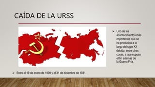 CAÍDA DE LA URSS
 Entre el 19 de enero de 1990 y el 31 de diciembre de 1931.
 Uno de los
acontecimientos más
importantes que se
ha producido a lo
largo del siglo XX
debido, entre otras
cosas, a que supuso
el fin además de
la Guerra Fría.
 
