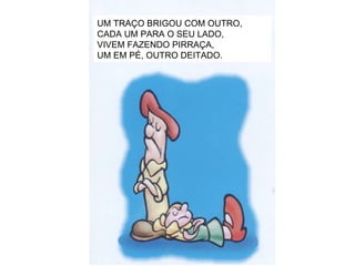 UM TRAÇO BRIGOU COM OUTRO, CADA UM PARA O SEU LADO, VIVEM FAZENDO PIRRAÇA, UM EM PÉ, OUTRO DEITADO. 