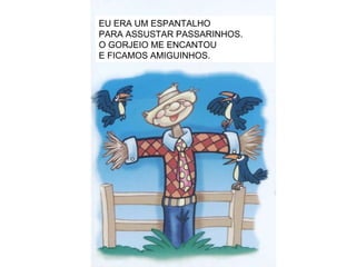 EU ERA UM ESPANTALHO PARA ASSUSTAR PASSARINHOS. O GORJEIO ME ENCANTOU E FICAMOS AMIGUINHOS. 
