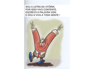 SOU A LETRA DA VITÓRIA, POR ISSO VIVO CONTENTE, ESCREVO A PALAVRA VIDA E DOU A VIVA A TODA GENTE ! 