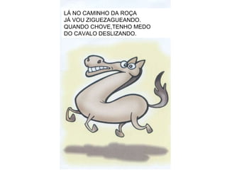 LÁ NO CAMINHO DA ROÇA JÁ VOU ZIGUEZAGUEANDO. QUANDO CHOVE,TENHO MEDO DO CAVALO DESLIZANDO. 