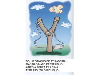 SOU O GANCHO DE ATIRADEIRA, MAS NÃO MATO PASSARINHO, ATIRO A PEDRA PRA CIMA E SÓ ASSUTO O BICHINHO. 