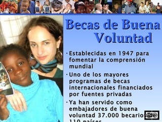 Establecidas en 1947 para fomentar la comprensión mundial  Uno de los mayores programas de becas internacionales financiados por fuentes privadas Ya han servido como embajadores de buena voluntad 37.000 becarios de 110 países Becas de Buena Voluntad 