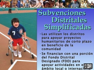 Las utilizan los distritos para apoyar proyectos humanitarios de corto plazo en beneficio de la comunidad Se financian con una porción del Fondo Distrital Designado (FDD) para apoyar actividades en el ámbito local o internacional Subvenciones Simplificadas Distritales 