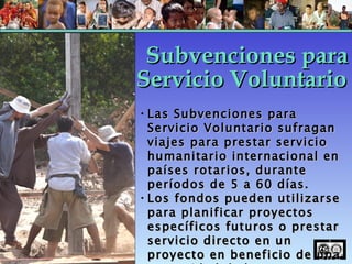 Las Subvenciones para Servicio Voluntario sufragan viajes para prestar servicio humanitario internacional en países rotarios, durante períodos de 5 a 60 días. Los fondos pueden utilizarse para planificar proyectos específicos futuros o prestar servicio directo en un proyecto en beneficio de una comunidad dada. Subvenciones para Servicio Voluntario 