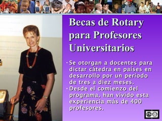 Se otorgan a docentes para dictar cátedra en países en desarrollo por un período de tres a diez meses. Desde el comienzo del programa, han vivido esta experiencia más de 400 profesores. Becas de Rotary para Profesores Universitarios 