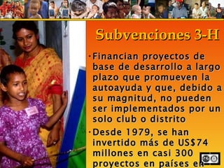 Subvenciones 3-H Financian proyectos de base de desarrollo a largo plazo que promueven la autoayuda y que, debido a su magnitud, no pueden ser implementados por un solo club o distrito Desde 1979, se han invertido más de US$74 millones en casi 300 proyectos en países en desarrollo  