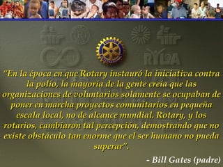 “ En la época en que Rotary instauró la iniciativa contra la polio, la mayoría de la gente creía que las organizaciones de voluntarios solamente se ocupaban de poner en marcha proyectos comunitarios en pequeña escala local, no de alcance mundial. Rotary, y los rotarios, cambiaron tal percepción, demostrando que no existe obstáculo tan enorme que el ser humano no pueda superar”. - Bill Gates (padre) 