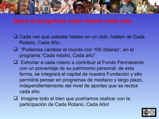 Ques el programa cada rotario cada año …  Cada vez que ustedes hablen en un club, hablen de Cada Rotario, Cada Año. “ Podemos cambiar el mundo con 100 dólares”, en el programa “Cada rotario, Cada año”  Exhortar a cada rotario a contribuir al Fondo Permanente con un porcentaje de su patrimonio personal: de esta forma, se integrará el capital de nuestra Fundación y ello permitirá pensar en programas de mediano y largo plazo, independientemente del nivel de aportes que se reciba cada año. Imagine todo el bien que podríamos realizar con la participación de Cada Rotario, Cada Año! 