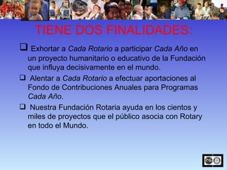 TIENE DOS FINALIDADES: Exhortar a  Cada Rotario  a participar  Cada Año  en un proyecto humanitario o educativo de la Fundación que influya decisivamente en el mundo.  Alentar a  Cada Rotario  a efectuar aportaciones al Fondo de Contribuciones Anuales para Programas  Cada Año .  Nuestra Fundación Rotaria ayuda en los cientos y miles de proyectos que el público asocia con Rotary en todo el Mundo. 