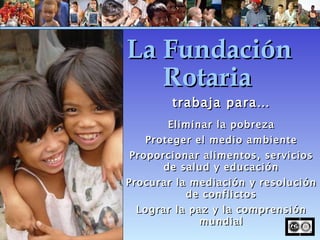trabaja para… Eliminar la pobreza Proteger el medio ambiente Proporcionar alimentos, servicios de salud y educación Procurar la mediación y resolución de conflictos Lograr la paz y la comprensión mundial La Fundación Rotaria 
