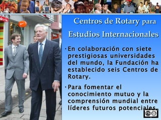 En colaboración con siete prestigiosas universidades del mundo, la Fundación ha establecido seis Centros de Rotary. Para fomentar el conocimiento mutuo y la comprensión mundial entre líderes futuros potenciales. Centros de Rotary  para Estudios Internacionales 