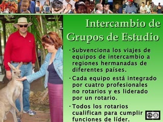 Subvenciona los viajes de equipos de intercambio a regiones hermanadas de diferentes países. Cada equipo está integrado por cuatro profesionales no rotarios y es liderado por un rotario. Todos los rotarios cualifican para cumplir funciones de líder. Intercambio de Grupos de Estudio 