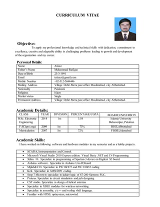 CURRICULUM VITAE
Objective:
To apply my professional knowledge and technical skills with dedication, commitment to
excellence, creative and adaptable ability in challenging problems leading to growth and development
of the organization and my career.
Personal Details:
Name Atizaz
Father’s Name Muhammad Rafique
Date of Birth 23-3-1991
Email tatizaz@gmail.com
Mobile Number +92-312-5684446
Mailing Address Village Dehri Mera post office Muslimabad, city Abbottabad.
Nationality Pakistani
Religious Islam
Marital status Single
Permanent Address Village Dehri Mera post office Muslimabad, city Abbottabad.
Academic Details:
CLASS YEAR DIVISION PERCENTAGE/CGPA BOARD/UNIVERSITY
B.Sc. Electronic
Engineering
2014 Ist 3.58 Islamia University
Bahawalpur, Pakistan
F.SC(pre.eng) 2009 Ist 73% BISE,Abbottabad
Matriculation 2007 Ist 72% FBISE,Islamabad
Academic Skills:
I have worked on following software and hardware modules in my semester and as a hobby projects.
 SCADA,Instrumentation and Control.
 Microsoft Visual Studio 2010 Express edition. Visual Basic .NET and C# Programming.
 Xilinx 10. Specialize in programming of Spartan-3 device on Digilent S3 board.
 Arduino software. Specialize in Arduino Uno R3board
 Mplab&C18. Specialize in PIC16F877 and PIC 18f452 coding
 Keil. Specialize in At89c2051 coding.
 Step-7 Microwin specialize in ladder logic of S7-200 Siemens PLC.
 Proteus. Specialize in circuit simulation and pcb designing
 CST studio. Specialize in design of helical antenna
 Specialize in XBEE modules for wireless networking.
 Specialize in assembly, c/c++ and verilog vhdl language.
 Familiar with HFSS, optisystem, microwind.
 