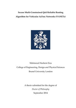 Secure Multi-Constrained QoS Reliable Routing
Algorithm for Vehicular Ad hoc Networks (VANETs)
Mahmoud Hashem Eiza
College of Engineering, Design and Physical Sciences
Brunel University London
A thesis submitted for the degree of
Doctor of Philosophy
September 2014
 
