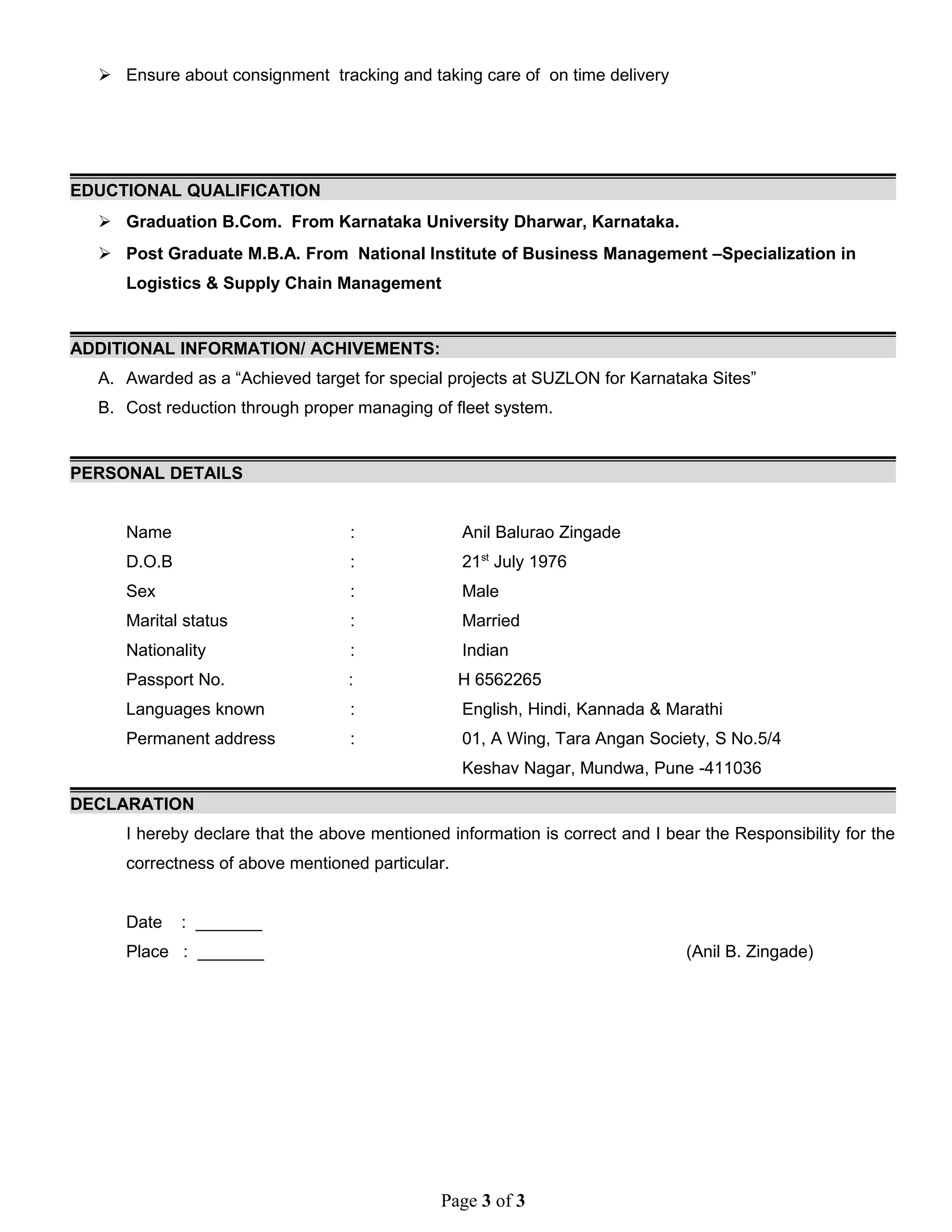  Ensure about consignment tracking and taking care of on time delivery
EDUCTIONAL QUALIFICATION
 Graduation B.Com. From Karnataka University Dharwar, Karnataka.
 Post Graduate M.B.A. From National Institute of Business Management –Specialization in
Logistics & Supply Chain Management
ADDITIONAL INFORMATION/ ACHIVEMENTS:
A. Awarded as a “Achieved target for special projects at SUZLON for Karnataka Sites”
B. Cost reduction through proper managing of fleet system.
PERSONAL DETAILS
Name : Anil Balurao Zingade
D.O.B : 21st
July 1976
Sex : Male
Marital status : Married
Nationality : Indian
Passport No. : H 6562265
Languages known : English, Hindi, Kannada & Marathi
Permanent address : 01, A Wing, Tara Angan Society, S No.5/4
Keshav Nagar, Mundwa, Pune -411036
DECLARATION
I hereby declare that the above mentioned information is correct and I bear the Responsibility for the
correctness of above mentioned particular.
Date : _______
Place : _______ (Anil B. Zingade)
Page 3 of 3
 