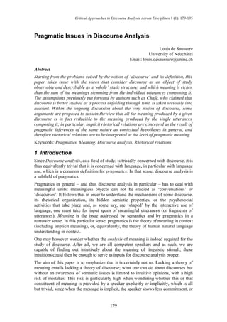 Critical Approaches to Discourse Analysis Across Disciplines 1 (1): 179-195



Pragmatic Issues in Discourse Analysis

                                                                         Louis de Saussure
                                                                   University of Neuchâtel
                                                         Email: louis.desaussure@unine.ch

Abstract
Starting from the problems raised by the notion of ‘discourse’ and its definition, this
paper takes issue with the views that consider discourse as an object of study
observable and describable as a ‘whole’ static structure, and which meaning is richer
than the sum of the meanings stemming from the individual utterances composing it.
The assumptions previously put forward by authors such as Chafe, who claimed that
discourse is better studied as a process unfolding through time, is taken seriously into
account. Within the ongoing discussion about the very notion of discourse, some
arguments are proposed to sustain the view that all the meaning produced by a given
discourse is in fact reducible to the meaning produced by the single utterances
composing it; in particular, implicit rhetorical relations are conceived as the result of
pragmatic inferences of the same nature as contextual hypotheses in general, and
therefore rhetorical relations are to be interpreted at the level of pragmatic meaning.
Keywords: Pragmatics, Meaning, Discourse analysis, Rhetorical relations

1. Introduction
Since Discourse analysis, as a field of study, is trivially concerned with discourse, it is
thus equivalently trivial that it is concerned with language, in particular with language
use, which is a common definition for pragmatics. In that sense, discourse analysis is
a subfield of pragmatics.
Pragmatics in general – and thus discourse analysis in particular – has to deal with
meaningful units: meaningless objects can not be studied as „conversations‟ or
„discourses‟. It follows that in order to understand the mechanisms of some discourse,
its rhetorical organization, its hidden semiotic properties, or the psychosocial
activities that take place and, as some say, are „shaped‟ by the interactive use of
language, one must take for input spans of meaningful utterances (or fragments of
utterances). Meaning is the issue addressed by semantics and by pragmatics in a
narrower sense. In this particular sense, pragmatics is the theory of meaning in context
(including implicit meaning), or, equivalently, the theory of human natural language
understanding in context.
One may however wonder whether the analysis of meaning is indeed required for the
study of discourse. After all, we are all competent speakers and as such, we are
capable of finding out intuitively about the meaning of linguistic stimuli; these
intuitions could then be enough to serve as inputs for discourse analysis proper.
The aim of this paper is to emphasize that it is certainly not so. Lacking a theory of
meaning entails lacking a theory of discourse; what one can do about discourses but
without an awareness of semantic issues is limited to intuitive opinions, with a high
risk of mistakes. This risk is particularly high when wondering whether this or that
constituent of meaning is provided by a speaker explicitly or implicitly, which is all
but trivial, since when the message is implicit, the speaker shows less commitment, or


                                             179
 