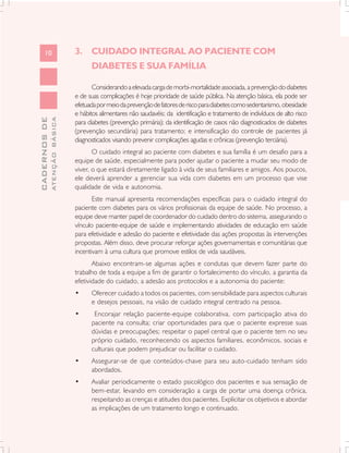 10                       3. CUIDADO INTEGRAL AO PACIENTE COM
                                     DIABETES E SUA FAMÍLIA

                                      Considerando a elevada carga de morbi-mortalidade associada, a prevenção do diabetes
                               e de suas complicações é hoje prioridade de saúde pública. Na atenção básica, ela pode ser
                               efetuada por meio da prevenção de fatores de risco para diabetes como sedentarismo, obesidade
                               e hábitos alimentares não saudavéis; da identificação e tratamento de indivíduos de alto risco
              ATENÇÃO BÁSICA
CADERNOS DE




                               para diabetes (prevenção primária); da identificação de casos não diagnosticados de diabetes
                               (prevenção secundária) para tratamento; e intensificação do controle de pacientes já
                               diagnosticados visando prevenir complicações agudas e crônicas (prevenção terciária).
                                      O cuidado integral ao paciente com diabetes e sua família é um desafio para a
                               equipe de saúde, especialmente para poder ajudar o paciente a mudar seu modo de
                               viver, o que estará diretamente ligado à vida de seus familiares e amigos. Aos poucos,
                               ele deverá aprender a gerenciar sua vida com diabetes em um processo que vise
                               qualidade de vida e autonomia.
                                      Este manual apresenta recomendações específicas para o cuidado integral do
                               paciente com diabetes para os vários profissionais da equipe de saúde. No processo, a
                               equipe deve manter papel de coordenador do cuidado dentro do sistema, assegurando o
                               vínculo paciente-equipe de saúde e implementando atividades de educação em saúde
                               para efetividade e adesão do paciente e efetividade das ações propostas às intervenções
                               propostas. Além disso, deve procurar reforçar ações governamentais e comunitárias que
                               incentivam à uma cultura que promove estilos de vida saudáveis.
                                      Abaixo encontram-se algumas ações e condutas que devem fazer parte do
                               trabalho de toda a equipe a fim de garantir o fortalecimento do vínculo, a garantia da
                               efetividade do cuidado, a adesão aos protocolos e a autonomia do paciente:
                               •     Oferecer cuidado a todos os pacientes, com sensibilidade para aspectos culturais
                                     e desejos pessoais, na visão de cuidado integral centrado na pessoa.
                               •      Encorajar relação paciente-equipe colaborativa, com participação ativa do
                                     paciente na consulta; criar oportunidades para que o paciente expresse suas
                                     dúvidas e preocupações; respeitar o papel central que o paciente tem no seu
                                     próprio cuidado, reconhecendo os aspectos familiares, econômicos, sociais e
                                     culturais que podem prejudicar ou facilitar o cuidado.
                               •     Assegurar-se de que conteúdos-chave para seu auto-cuidado tenham sido
                                     abordados.
                               •     Avaliar periodicamente o estado psicológico dos pacientes e sua sensação de
                                     bem-estar, levando em consideração a carga de portar uma doença crônica,
                                     respeitando as crenças e atitudes dos pacientes. Explicitar os objetivos e abordar
                                     as implicações de um tratamento longo e continuado.
 