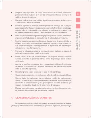 •     Negociar com o paciente um plano individualizado de cuidado, revisando-o
      periodicamente e mudando-o de acordo com as circunstâncias, condições de                         11
      saúde e desejos do paciente.
•     Discutir e explicar o plano de cuidado do paciente com os seus familiares, com
      a concordância prévia do paciente.
•     Incentivar e promover atividades multidisciplinares de educação em saúde para
      pacientes e seus familiares, em grupos ou individualmente, levando em consideração
      aspectos culturais e psicossociais, com ênfase no empoderamento e na autonomia




                                                                                                               ATENÇÃO BÁSICA
                                                                                                 CADERNOS DE
      do paciente para seu auto-cuidado. Lembrar que educar não é só informar.
•     Estimular que os pacientes se organizem em grupos de ajuda mútua, como, por exemplo,
      grupos de caminhada, trocas de receitas, técnicas de auto-cuidado, entre outros.
•     Envolver os pacientes nas discussões sobre planejamento de ações dirigidas ao
      diabetes na unidade, aumentando a autonomia e o poder dos pacientes sobre
      suas próprias condições. Não esquecer que o “especialista” em diabetes para
      cada paciente é o próprio paciente.
•     Promover a educação profissional permanente sobre diabetes na equipe de
      saúde a fim de estimular e qualificar o cuidado.
•     Definir dentro da equipe de saúde formas de assegurar a continuidade do
      cuidado e orientar os pacientes sobre a forma de prestação desse cuidado
      continuado.
•     Agendar as revisões necessárias e fazer a busca ativa dos faltosos. Providenciar,
      se possível, contato telefônico ou visitas domiciliares por membros da equipe
      entre as consultas agendadas.
•     Possibilitar pronto acesso ao serviço no caso de intercorrências.
•     Cadastrar todos os pacientes a fim de favorecer ações de vigilância e busca de faltosos.
•     Usar os dados dos cadastros e das consultas de revisão dos pacientes para
      avaliar a qualidade do cuidado prestado em sua unidade e para planejar ou
      reformular as ações em saúde (p.ex., proporção de pacientes diabéticos que
      realizam hemoglobina glicada (A1C) pelo menos 2 vezes/ano.
•     Divulgar o conteúdo deste manual entre os outros membros da equipe e entre
      os pacientes com diabetes que manifestarem interesse.



4. CLASSIFICAÇÃO DO DIABETES

       Há duas formas atuais para classificar o diabetes, a classificação em tipos de diabetes
(etiológica), definidos de acordo com defeitos ou processos específicos, e a classificação
 