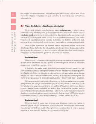 em estágios de desenvolvimento, incluindo estágios pré-clínicos e clínicos, este último
      12
                               incluindo estágios avançados em que a insulina é necessária para controle ou
                               sobrevivência.



                               4.1 Tipos de diabetes (classificação etiológica)

                                     Os tipos de diabetes mais freqüentes são o diabetes tipo 1, anteriormente
                               conhecido como diabetes juvenil, que compreende cerca de 10% do total de casos, e
              ATENÇÃO BÁSICA
CADERNOS DE




                               o diabetes tipo 2, anteriormente conhecido como diabetes do adulto, que compreende
                               cerca de 90% do total de casos. Outro tipo de diabetes encontrado com maior
                               freqüência e cuja etiologia ainda não está esclarecida é o diabetes gestacional, que,
                               em geral, é um estágio pré-clínico de diabetes, detectado no rastreamento pré-natal.
                                     Outros tipos específicos de diabetes menos freqüentes podem resultar de
                               defeitos genéticos da função das células beta, defeitos genéticos da ação da insulina,
                               doenças do pâncreas exócrino, endocrinopatias, efeito colateral de medicamentos,
                               infecções e outras síndromes genéticas associadas ao diabetes.

                                     Diabetes tipo 1
                                     O termo tipo 1 indica destruição da célula beta que eventualmente leva ao estágio
                               de deficiência absoluta de insulina, quando a administração de insulina é necessária
                               para prevenir cetoacidose, coma e morte.
                                      A destruição das células beta é geralmente causada por processo auto-imune, que
                               pode se detectado por auto-anticorpos circulantes como anti-descarboxilase do ácido glutâmico
                               (anti-GAD), anti-ilhotas e anti-insulina, e, algumas vezes, está associado a outras doenças
                               auto-imunes como a tireoidite de Hashimoto, a doença de Addison e a miastenia gravis. Em
                               menor proporção, a causa da destruição das células beta é desconhecida (tipo 1 idiopático).
                                        O desenvolvimento do diabetes tipo 1 pode ocorrer de forma rapidamente progressiva,
                               principalmente, em crianças e adolescentes (pico de incidência entre 10 e 14 anos), ou de
                               forma lentamente progressiva, geralmente em adultos, (LADA, latent autoimmune diabetes
                               in adults; doença auto-imune latente em adultos). Esse último tipo de diabetes, embora
                               assemelhando-se clinicamente ao diabetes tipo 1 auto-imune, muitas vezes é erroneamente
                               classificado como tipo 2 pelo seu aparecimento tardio. Estima-se que 5-10% dos pacientes
                               inicialmente considerados como tendo diabetes tipo 2 podem, de fato, ter LADA.

                                    Diabetes tipo 2
                                    O termo tipo 2 é usado para designar uma deficiência relativa de insulina. A
                               administração de insulina nesses casos, quando efetuada, não visa evitar cetoacidose,
                               mas alcançar controle do quadro hiperglicêmico. A cetoacidose é rara e, quando
                               presente, é acompanhada de infecção ou estresse muito grave.
 