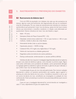 14                       5. RASTREAMENTO E PREVENÇÃO DO DIABETES


                               5.1 Rastreamento do diabetes tipo 2

                                      Cerca de 50% da população com diabetes não sabe que são portadores da
                               doença, algumas vezes permanecendo não diagnosticados até que se manifestem
                               sinais de complicações. Por isso, testes de rastreamento são indicados em indivíduos
              ATENÇÃO BÁSICA
CADERNOS DE




                               assintomáticos que apresentem maior risco da doença, apesar de não haver ensaios
                               clínicos que documentem o benefício resultante e a relação custo-efetividade ser
                               questionável. Fatores indicativos de maior risco são listados a seguir:
                               •     Idade >45 anos.
                               •     Sobrepeso (Índice de Massa Corporal IMC >25).
                               •     Obesidade central (cintura abdominal >102 cm para homens e >88 cm para
                                     mulheres, medida na altura das cristas ilíacas).
                               •     Antecedente familiar (mãe ou pai) de diabetes.
                               •     Hipertensão arterial (> 140/90 mmHg).
                               •     Colesterol HDL d”35 mg/dL e/ou triglicerídeos e”150 mg/dL.
                               •     História de macrossomia ou diabetes gestacional.
                               •     Diagnóstico prévio de síndrome de ovários policísticos.
                               •     Doença cardiovascular, cerebrovascular ou vascular periférica definida.

                                      Indivíduos de alto risco requerem investigação diagnóstica laboratorial com glicemia
                               de jejum e/ou teste de tolerância à glicose, como discutido na próxima seção. Alguns
                               casos serão confirmados como portadores de diabetes, outros apresentarão alteração
                               na regulação glicêmica (tolerância à glicose diminuída ou glicemia de jejum alterada), o
                               que confere maior risco de desenvolver diabetes.
                                     A caracterização do grau de risco não está padronizada. Para merecer avaliação
                               laboratorial e colocar um paciente assintomático sob suspeita, alguns sugerem a
                               presença de vários dos fatores de risco acima. A tendência crescente é a de se usar
                               um escore de fatores de risco, semelhante aos empregados na avaliação do risco
                               cardiovascular. É bem provável que no próximo manual já esteja definido qual o escore
                               a ser adotado.
                                     Casos em que a investigação laboratorial for normal deverão ser investigados a
                               cada 3-7 anos, dependendo do grau de suspeita clínica.
 