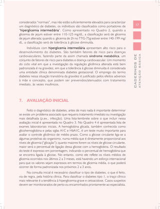 considerados “normais”, mas não estão suficientemente elevados para caracterizar
um diagnóstico de diabetes, os indívíduos são classificados como portadores de                   17
“hiperglicemia intermediária Como apresentado no Quadro 2, quando a
 hiperglicemia intermediária”.
glicemia de jejum estiver entre 110-125 mg/dL, a classificação será de glicemia
de jejum alterada; quando a glicemia de 2h no TTG-75g estiver entre 140-199 mg/
dL, a classificação será de tolerância à glicose diminuída.
      Indivíduos com hiperglicemia intermediária apresentam alto risco para o
desenvolvimento do diabetes. São também fatores de risco para doenças




                                                                                                         ATENÇÃO BÁSICA
                                                                                           CADERNOS DE
cardiovasculares, fazendo parte da assim chamada síndrome metabólica, um
conjunto de fatores de risco para diabetes e doença cardiovascular. Um momento
do ciclo vital em que a investigação da regulação glicêmica alterada está bem
padronizada é na gravidez, em que a tolerância à glicose diminuída é considerada
uma entidade clínica denominada diabetes gestacional. O emprego do termo
diabetes nessa situação transitória da gravidez é justificado pelos efeitos adversos
à mãe e concepto, que podem ser prevenidos/atenuados com tratamento
imediato, às vezes insulínicos.




7. AVALIAÇÃO INICIAL

       Feito o diagnóstico de diabetes, antes de mais nada é importante determinar
se existe um problema associado que requeira tratamento imediato ou investigação
mais detalhada (p.ex., infecção). Uma lista-lembrete sobre o que incluir nessa
avaliação inicial é apresentada no Quadro 3. No Quadro 4 é apresentada lista de
exames laboratoriais iniciais. A hemoglobina glicada, também conhecida como
glicohemoglobina e pelas siglas A1C e HbA1C, é um teste muito importante para
avaliar o controle glicêmico de médio prazo. Como a glicose circulante liga-se a
algumas proteínas do organismo, numa média que é diretamente proporcional aos
níveis de glicemia (“glicação”); quanto maiores forem os níveis de glicose circulante,
maior será o percentual de ligação dessa glicose com a hemoglobina. O resultado
do teste é expresso em porcentagem, indicando o percentual de hemoglobina que
se encontra ligada à glicose. No entanto, como ele reflete os níveis médios de
glicemia ocorridos nos últimos 2 a 3 meses, está havendo um esforço internacional
para que os valores sejam expressos em termos de glicemia média, o que poderá
ocorrer de forma padronizada nos próximos 2 a 3 anos.
      Na consulta inicial é necessário classificar o tipo de diabetes, o que é feito,
via de regra, pela história clínica. Para classificar o diabetes tipo 1, o traço clínico
mais relevante é a tendência à hiperglicemia grave e cetoacidose. Casos suspeitos
devem ser monitorarados de perto ou encaminhados prontamente ao especialista.
 
