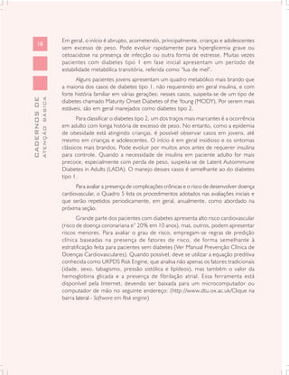 Em geral, o início é abrupto, acometendo, principalmente, crianças e adolescentes
      18
                               sem excesso de peso. Pode evoluir rapidamente para hiperglicemia grave ou
                               cetoacidose na presença de infecção ou outra forma de estresse. Muitas vezes
                               pacientes com diabetes tipo 1 em fase inicial apresentam um período de
                               estabilidade metabólica transitória, referida como “lua de mel”.
                                     Alguns pacientes jovens apresentam um quadro metabólico mais brando que
                               a maioria dos casos de diabetes tipo 1, não requerendo em geral insulina, e com
                               forte história familiar em várias gerações; nesses casos, suspeita-se de um tipo de
              ATENÇÃO BÁSICA
CADERNOS DE




                               diabetes chamado Maturity Onset Diabetes of the Young (MODY). Por serem mais
                               estáveis, são em geral manejados como diabetes tipo 2.
                                      Para classificar o diabetes tipo 2, um dos traços mais marcantes é a ocorrência
                               em adulto com longa história de excesso de peso. No entanto, como a epidemia
                               de obesidade está atingindo crianças, é possível observar casos em jovens, até
                               mesmo em crianças e adolescentes. O início é em geral insidioso e os sintomas
                               clássicos mais brandos. Pode evoluir por muitos anos antes de requerer insulina
                               para controle. Quando a necessidade de insulina em paciente adulto for mais
                               precoce, especialmente com perda de peso, suspeita-se de Latent Autoimmune
                               Diabetes in Adults (LADA). O manejo desses casos é semelhante ao do diabetes
                               tipo 1.
                                     Para avaliar a presença de complicações crônicas e o risco de desenvolver doença
                               cardiovascular, o Quadro 5 lista os procedimentos adotados nas avaliações iniciais e
                               que serão repetidos periodicamente, em geral, anualmente, como abordado na
                               próxima seção.
                                      Grande parte dos pacientes com diabetes apresenta alto risco cardiovascular
                               (risco de doença coronariana e” 20% em 10 anos), mas, outros, podem apresentar
                               riscos menores. Para avaliar o grau de risco, empregam-se regras de predição
                               clínica baseadas na presença de fatores de risco, de forma semelhante à
                               estratificação feita para pacientes sem diabetes (Ver Manual Prevenção Clínica de
                               Doenças Cardiovasculares). Quando possível, deve se utilizar a equação preditiva
                               conhecida como UKPDS Risk Engine, que analisa não apenas os fatores tradicionais
                               (idade, sexo, tabagismo, pressão sistólica e lipídeos), mas também o valor da
                               hemoglobina glicada e a presença de fibrilação atrial. Essa ferramenta está
                               disponível pela Internet, devendo ser baixada para um microcomputador ou
                               computador de mão no seguinte endereço: (http://www.dtu.ox.ac.uk/Clique na
                               barra lateral - Software em Risk engine)
 