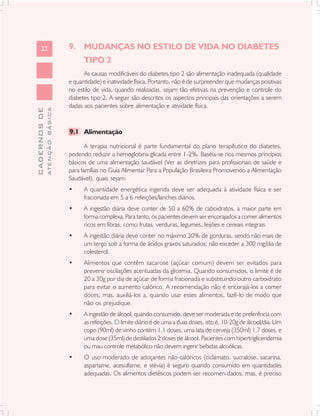 22                       9. MUDANÇAS NO ESTILO DE VIDA NO DIABETES
                                     TIPO 2
                                     As causas modificáveis do diabetes tipo 2 são alimentação inadequada (qualidade
                               e quantidade) e inatividade física. Portanto, não é de surpreender que mudanças positivas
                               no estilo de vida, quando realizadas, sejam tão efetivas na prevenção e controle do
                               diabetes tipo 2. A seguir são descritos os aspectos principais das orientações a serem
                               dadas aos pacientes sobre alimentação e atividade física.
              ATENÇÃO BÁSICA
CADERNOS DE




                               9.1 Alimentação

                                      A terapia nutricional é parte fundamental do plano terapêutico do diabetes,
                               podendo reduzir a hemoglobina glicada entre 1-2%. Baseia-se nos mesmos princípios
                               básicos de uma alimentação saudável (Ver as diretrizes para profissionais de saúde e
                               para famílias no Guia Alimentar Para a População Brasileira Promovendo a Alimentação
                               Saudável), quais sejam:
                               •     A quantidade energética ingerida deve ser adequada à atividade física e ser
                                     fracionada em 5 a 6 refeições/lanches diários.
                               •     A ingestão diária deve conter de 50 a 60% de caboidratos, a maior parte em
                                     forma complexa. Para tanto, os pacientes devem ser encorajados a comer alimentos
                                     ricos em fibras, como frutas, verduras, legumes, feijões e cereais integrais.
                               •     A ingestão diária deve conter no máximo 30% de gorduras, sendo não mais de
                                     um terço sob a forma de ácidos graxos saturados; não exceder a 300 mg/dia de
                                     colesterol.
                               •     Alimentos que contêm sacarose (açúcar comum) devem ser evitados para
                                     prevenir oscilações acentuadas da glicemia. Quando consumidos, o limite é de
                                     20 a 30g por dia de açúcar de forma fracionada e substituindo outro carboidrato
                                     para evitar o aumento calórico. A recomendação não é encorajá-los a comer
                                     doces, mas, auxiliá-los a, quando usar esses alimentos, fazê-lo de modo que
                                     não os prejudique.
                               •     A ingestão de álcool, quando consumido, deve ser moderada e de preferência com
                                     as refeições. O limite diário é de uma a duas doses, isto é, 10-20g de álcool/dia. Um
                                     copo (90ml) de vinho contém 1,1 doses, uma lata de cerveja (350ml) 1,7 doses, e
                                     uma dose (35ml) de destilados 2 doses de álcool. Pacientes com hipertrigliceridemia
                                     ou mau controle metabólico não devem ingerir bebidas alcoólicas.
                               •     O uso moderado de adoçantes não-calóricos (ciclamato, sucralose, sacarina,
                                     aspartame, acesulfame, e stévia) é seguro quando consumido em quantidades
                                     adequadas. Os alimentos dietéticos podem ser recomen-dados, mas, é preciso
 