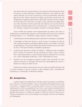 ficar atento sobre seu conteúdo calórico e de nutrientes. Alimentos diet são isentos
      de sacarose, quando destinados a indivíduos diabé-ticos, mas, podem ter valor                23
      calórico elevado, por seu teor de gorduras ou outros componentes). Alimentos
      light são de valor calórico reduzido em relação aos alimentos convencionais. Os
      refrigerantes e as gelatinas dieté-ticas têm valor calórico próximo de zero e podem
      ser consumidos. Por outro lado, cho-colate, sorvete, alimentos com glúten (pão,
      ma-carrão, biscoitos), mesmo quando diet, são calóricos e seu uso não deve ser
      encorajado. Adoçantes calóricos como a frutose (p.ex., o mel), devem ser usados
      com restrição, respeitando as limitações indicadas na orientação dietética.




                                                                                                           ATENÇÃO BÁSICA
                                                                                             CADERNOS DE
      Cerca de 80% dos pacientes recém-diagnosticados são obesos. Para esses, as
medidas para o controle de peso adquirem uma importância ainda maior. (Ver o Caderno
de Atenção Básica nº 12 – Obesidade”). Alguns aspectos merecem destaque:
•     A perda de peso é recomendada para todos os pacientes com sobrepeso ou obesidade.
•     A abordagem primária para alcançar a perda de peso é mudanças de estilo de
      vida, incluindo não apenas a redução da ingestão calórica, mas, também, o aumento
      da atividade física. É importante salientar que perdas modestas de peso da ordem
      de 5% a 10% trazem benefícios metabólicos significativos.
•     A dieta deverá apresentar redução de 500kcal a 1.000kcal do valor energético
      diá-rio previsto, que permitem per-das ponderais de 0,5kg a 1kg por semana.
      Para a maioria dos pacientes, a perda de peso pode ser alcançada com uma dieta
      com 1.000-1200kcal/dia (mulheres) e 1.200-1.600kcal/dia (ho-mens).
•     Pacientes que não conseguem emagrecer podem estar precisando de maior
      suporte emocional ou orientação nutricional mais individualizada para vencer o
      desafio da mudança de estilo de vida.

      Pacientes que utilizam insulina devem procurar manter seu padrão alimentar mais
ou menos constante a cada dia, incluindo o valor energético total, a quantidade de
carboidratos e a distribuição nas diferentes refeições.



9.2 Atividade Física

       A prática regular de atividade física é indicada a todos os pacientes com diabetes,
pois, melhora o controle metabólico, reduz a necessidade de hipoglicemiantes, ajuda
a promover o emagrecimento nos pacientes obesos, diminui os riscos de doença
cardiovascular e melhora a qualidade de vida. Assim, a promoção da atividade física é
considerada prioritária. Maiores detalhes sobre questões práticas na prescrição de
atividade física podem ser obtidos do capítulo A Prática do Exercício Físico do livro
Medicina Ambulatorial e das recomendações da Associação Americana de Diabetes.
(ver Bibliografia).
 
