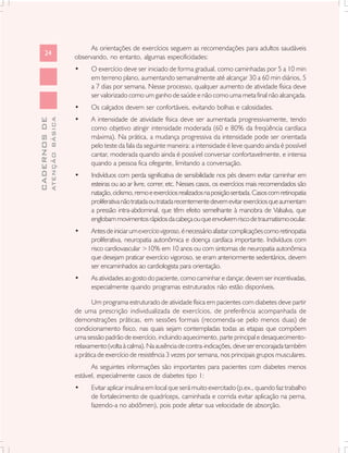 As orientações de exercícios seguem as recomendações para adultos saudáveis
      24
                               observando, no entanto, algumas especificidades:
                               •     O exercício deve ser iniciado de forma gradual, como caminhadas por 5 a 10 min
                                     em terreno plano, aumentando semanalmente até alcançar 30 a 60 min diários, 5
                                     a 7 dias por semana. Nesse processo, qualquer aumento de atividade física deve
                                     ser valorizado como um ganho de saúde e não como uma meta final não alcançada.
                               •     Os calçados devem ser confortáveis, evitando bolhas e calosidades.
                               •     A intensidade de atividade física deve ser aumentada progressivamente, tendo
              ATENÇÃO BÁSICA
CADERNOS DE




                                     como objetivo atingir intensidade moderada (60 e 80% da freqüência cardíaca
                                     máxima). Na prática, a mudança progressiva da intensidade pode ser orientada
                                     pelo teste da fala da seguinte maneira: a intensidade é leve quando ainda é possível
                                     cantar, moderada quando ainda é possível conversar confortavelmente, e intensa
                                     quando a pessoa fica ofegante, limitando a conversação.
                               •     Indivíduos com perda significativa de sensibilidade nos pés devem evitar caminhar em
                                     esteiras ou ao ar livre, correr, etc. Nesses casos, os exercícios mais recomendados são
                                     natação, ciclismo, remo e exercícios realizados na posição sentada. Casos com retinopatia
                                     proliferativa não tratada ou tratada recentemente devem evitar exercícios que aumentam
                                     a pressão intra-abdominal, que têm efeito semelhante à manobra de Valsalva, que
                                     englobam movimentos rápidos da cabeça ou que envolvem risco de traumatismo ocular.
                               •     Antes de iniciar um exercício vigoroso, é necessário afastar complicações como retinopatia
                                     proliferativa, neuropatia autonômica e doença cardíaca importante. Indivíduos com
                                     risco cardiovascular >10% em 10 anos ou com sintomas de neuropatia autonômica
                                     que desejam praticar exercício vigoroso, se eram anteriormente sedentários, devem
                                     ser encaminhados ao cardiologista para orientação.
                               •     As atividades ao gosto do paciente, como caminhar e dançar, devem ser incentivadas,
                                     especialmente quando programas estruturados não estão disponíveis.

                                      Um programa estruturado de atividade física em pacientes com diabetes deve partir
                               de uma prescrição individualizada de exercícios, de preferência acompanhada de
                               demonstrações práticas, em sessões formais (recomenda-se pelo menos duas) de
                               condicionamento físico, nas quais sejam contempladas todas as etapas que compõem
                               uma sessão padrão de exercício, incluindo aquecimento, parte principal e desaquecimento-
                               relaxamento (volta à calma). Na ausência de contra-indicações, deve ser encorajada também
                               a prática de exercício de resistência 3 vezes por semana, nos principais grupos musculares.
                                     As seguintes informações são importantes para pacientes com diabetes menos
                               estável, especialmente casos de diabetes tipo 1:
                               •     Evitar aplicar insulina em local que será muito exercitado (p.ex., quando faz trabalho
                                     de fortalecimento de quadríceps, caminhada e corrida evitar aplicação na perna,
                                     fazendo-a no abdômen), pois pode afetar sua velocidade de absorção.
 
