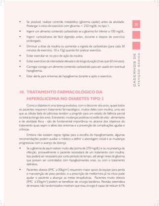 •     Se possível, realizar controle metabólico (glicemia capilar) antes da atividade.
      Postergar o início do exercício com glicemia > 250 mg/dL no tipo 1.                           25

•     Ingerir um alimento contendo carboidrato se a glicemia for inferior a 100 mg/dL.
•     Ingerir carboidratos de fácil digestão antes, durante e depois de exercício
      prolongado.
•     Diminuir a dose de insulina ou aumentar a ingesta de carboidrato (para cada 30
      minutos de exercício, 10 a 15g) quando for praticar exercício.




                                                                                                            ATENÇÃO BÁSICA
                                                                                              CADERNOS DE
•     Evitar exercitar-se no pico de ação da insulina.
•     Evitar exercícios de intensidade elevada e de longa duração (mais que 60 minutos).
•     Carregar consigo um alimento contendo carboidrato para ser usado em eventual
      hipoglicemia.
•     Estar alerta para sintomas de hipoglicemia durante e após o exercício.




10. TRATAMENTO FARMACOLÓGICO DA
      HIPERGLICEMIA NO DIABETES TIPO 2
      Como o diabetes é uma doença evolutiva, com o decorrer dos anos, quase todos
os pacientes requerem tratamento farmacológico, muitos deles com insulina, uma vez
que as células beta do pâncreas tendem a progridir para um estado de falência parcial
ou total ao longo dos anos. Entretanto, mudanças positivas no estilo de vida - alimentares
e de atividade física - são de fundamental importância no alcance dos objetivos do
tratamento quais sejam o alívio dos sintomas e a prevenção de complicações agudas e
crônicas.
      Embora não existam regras rígidas para a escolha do hipoglicemiante, algumas
recomendações podem auxiliar o médico a definir a abordagem inicial e as mudanças
progressivas com o avanço da doença:
•     Se a glicemia de jejum estiver muito alta (acima de 270 mg/dL) e ou na presença de
      infecção, provavelmente o paciente necessitará de um tratamento com insulina.
      Isso poderá ser necessário por curto período de tempo, até atingir níveis de glicemia
      que possam ser controlados com hipoglicemiantes orais, ou com o tratamento
      definitivo.
•     Pacientes obesos (IMC >30kg/m2) requerem maior apoio da equipe para perda
      e manutenção de peso perdido, e a prescrição de metformina já no início pode
      ajudar o paciente a alcançar as metas terapêuticas. Pacientes muito obesos
      (IMC >35kg/m2) podem se beneficiar de cirurgia bariátrica. Revisão sistemática
      de ensaios não randomizados mostram que essa cirurgia é capaz de reduzir 61%
 