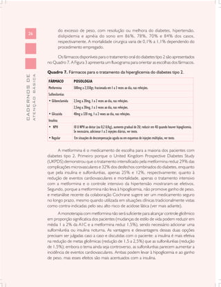 do excesso de peso, com resolução ou melhora do diabetes, hipertensão,
      26
                                          dislipidemia e apnéia do sono em 86%, 78%, 70% e 84% dos casos,
                                          respectivamente. A mortalidade cirurgica varia de 0,1% a 1,1% dependendo do
                                          procedimento empregado.

                                    Os fármacos disponíveis para o tratamento oral do diabetes tipo 2 são apresentados
                               no Quadro 7. A Figura 3 apresenta um fluxograma para orientar as escolhas dos fármacos.

                               Quadro 7. Fármacos para o tratamento da hiperglicemia do diabetes tipo 2.
              ATENÇÃO BÁSICA
CADERNOS DE




                               FÁRMACO            POSOLOGIA
                               Metformina         500mg a 2,550gr, fracionada em 1 a 3 vezes ao dia, nas refeições.
                               Sulfoniluréias
                               • Glibenclamida    2,5mg a 20mg, 1 a 2 vezes ao dia, nas refeições.
                                                  2,5mg a 20mg, 1 a 3 vezes ao dia, nas refeições.
                               • Glicazida        40mg a 320 mg, 1 a 2 vexes ao dia, nas refeições.
                               Insulina
                               • NPH              10 U NPH ao deitar (ou 0,2 U/kg), aumento gradual de 2U; reduzir em 4U quando houver hipoglicemia.
                                                  Se necessário, adicionar 1 a 2 injeções diárias, ver texto.
                               • Regular          Em situações de descompensação aguda ou em esquemas de injeções múltiplas, ver texto.


                                     A metformina é o medicamento de escolha para a maioria dos pacientes com
                               diabetes tipo 2. Primeiro porque o United Kingdom Prospective Diabetes Study
                               (UKPDS) demonstrou que o tratamento intensificado pela metformina reduz 29% das
                               complicações microvasculares e 32% dos desfechos combinados do diabetes, enquanto
                               que pela insulina e sulfoniluréias, apenas 25% e 12%, respectivamente; quanto à
                               redução de eventos cardiovasculares e mortalidade, apenas o tratamento intensivo
                               com a metformina e o controle intensivo da hipertensão mostraram-se efetivos.
                               Segundo, porque a metformina não leva à hipoglicemia, não promove ganho de peso,
                               e metanálise recente da colaboração Cochrane sugere ser um medicamento seguro
                               no longo prazo, mesmo quando utilizada em situações clínicas tradicionalmente vistas
                               como contra-indicadas pelo seu alto risco de acidose lática (ver mais adiante).
                                      A monoterapia com metformina não será suficiente para alcançar controle glicêmico
                               em proporção significatica dos pacientes (mudanças de estilo de vida podem reduzir em
                               média 1 a 2% da A1C e a metformina reduz 1,5%), sendo necessário adicionar uma
                               sulforniluréia ou insulina noturna. As vantagens e desvantagens dessas duas opções
                               precisam ser julgadas caso a caso e discutidas com o paciente: a insulina é mais efetiva
                               na redução de metas glicêmicas (redução de 1,5 a 2,5%) que as sulfoniluréias (redução
                               de 1,5%); embora o tema ainda seja controverso, as sulfoniluréias parecem aumentar a
                               incidência de eventos cardiovasculares. Ambas podem levar à hipoglicemia e ao ganho
                               de peso, mas esses efeitos são mais acentuados com a insulina.
 
