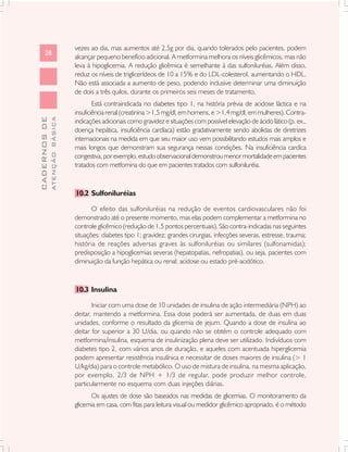 vezes ao dia, mas aumentos até 2,5g por dia, quando tolerados pelo pacientes, podem
      28
                               alcançar pequeno benefício adicional. A metformina melhora os níveis glicêmicos, mas não
                               leva à hipoglicemia. A redução glicêmica é semelhante à das sulfoniluréias. Além disso,
                               reduz os níveis de triglicerídeos de 10 a 15% e do LDL-colesterol, aumentando o HDL.
                               Não está associada a aumento de peso, podendo inclusive determinar uma diminuição
                               de dois a três quilos, durante os primeiros seis meses de tratamento.
                                       Está contraindicada no diabetes tipo 1, na história prévia de acidose láctica e na
                               insuficiência renal (creatinina >1,5 mg/dl, em homens, e >1,4 mg/dl, em mulheres). Contra-
              ATENÇÃO BÁSICA
CADERNOS DE




                               indicações adicionais como gravidez e situações com possível elevação de ácido lático (p. ex.,
                               doença hepática, insuficiência cardíaca) estão gradativamente sendo abolidas de diretrizes
                               internacionais na medida em que seu maior uso vem possibilitando estudos mais amplos e
                               mais longos que demonstram sua segurança nessas condições. Na insuficiência cardíca
                               congestiva, por exemplo, estudo observacional demonstrou menor mortalidade em pacientes
                               tratados com metfomina do que em pacientes tratados com sulfoniluréia.



                               10.2 Sulfoniluréias

                                      O efeito das sulfoniluréias na redução de eventos cardiovasculares não foi
                               demonstrado até o presente momento, mas elas podem complementar a metformina no
                               controle glicêmico (redução de 1,5 pontos percentuais). São contra-indicadas nas seguintes
                               situações: diabetes tipo 1; gravidez; grandes cirurgias, infecções severas, estresse, trauma;
                               história de reações adversas graves às sulfoniluréias ou similares (sulfonamidas);
                               predisposição a hipoglicemias severas (hepatopatias, nefropatias), ou seja, pacientes com
                               diminuição da função hepática ou renal; acidose ou estado pré-acidótico.



                               10.3 Insulina

                                      Iniciar com uma dose de 10 unidades de insulina de ação intermediária (NPH) ao
                               deitar, mantendo a metformina. Essa dose poderá ser aumentada, de duas em duas
                               unidades, conforme o resultado da glicemia de jejum. Quando a dose de insulina ao
                               deitar for superior a 30 U/dia, ou quando não se obtém o controle adequado com
                               metformina/insulina, esquema de insulinização plena deve ser utilizado. Indivíduos com
                               diabetes tipo 2, com vários anos de duração, e aqueles com acentuada hiperglicemia
                               podem apresentar resistência insulínica e necessitar de doses maiores de insulina (> 1
                               U/kg/dia) para o controle metabólico. O uso de mistura de insulina, na mesma aplicação,
                               por exemplo, 2/3 de NPH + 1/3 de regular, pode produzir melhor controle,
                               particularmente no esquema com duas injeções diárias.
                                     Os ajustes de dose são baseados nas medidas de glicemias. O monitoramento da
                               glicemia em casa, com fitas para leitura visual ou medidor glicêmico apropriado, é o método
 