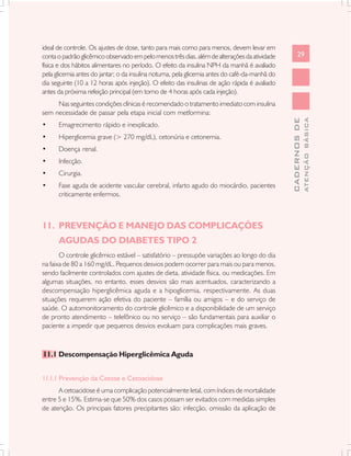 ideal de controle. Os ajustes de dose, tanto para mais como para menos, devem levar em
conta o padrão glicêmico observado em pelo menos três dias, além de alterações da atividade           29
física e dos hábitos alimentares no período. O efeito da insulina NPH da manhã é avaliado
pela glicemia antes do jantar; o da insulina noturna, pela glicemia antes do café-da-manhã do
dia seguinte (10 a 12 horas após injeção). O efeito das insulinas de ação rápida é avaliado
antes da próxima refeição principal (em torno de 4 horas após cada injeção).
     Nas seguintes condições clínicas é recomendado o tratamento imediato com insulina
sem necessidade de passar pela etapa inicial com metformina:




                                                                                                              ATENÇÃO BÁSICA
                                                                                                CADERNOS DE
•     Emagrecimento rápido e inexplicado.
•     Hiperglicemia grave (> 270 mg/dL), cetonúria e cetonemia.
•     Doença renal.
•     Infecção.
•     Cirurgia.
•     Fase aguda de acidente vascular cerebral, infarto agudo do miocárdio, pacientes
      criticamente enfermos.



11. PREVENÇÃO E MANEJO DAS COMPLICAÇÕES
      AGUDAS DO DIABETES TIPO 2
       O controle glicêmico estável – satisfatório – pressupõe variações ao longo do dia
na faixa de 80 a 160 mg/dL. Pequenos desvios podem ocorrer para mais ou para menos,
sendo facilmente controlados com ajustes de dieta, atividade física, ou medicações. Em
algumas situações, no entanto, esses desvios são mais acentuados, caracterizando a
descompensação hiperglicêmica aguda e a hipoglicemia, respectivamente. As duas
situações requerem ação efetiva do paciente – família ou amigos – e do serviço de
saúde. O automonitoramento do controle glicêmico e a disponibilidade de um serviço
de pronto atendimento – telefônico ou no serviço – são fundamentais para auxiliar o
paciente a impedir que pequenos desvios evoluam para complicações mais graves.



11.1 Descompensação Hiperglicêmica Aguda


11.1.1 Prevenção da Cetose e Cetoacidose
      A cetoacidose é uma complicação potencialmente letal, com índices de mortalidade
entre 5 e 15%. Estima-se que 50% dos casos possam ser evitados com medidas simples
de atenção. Os principais fatores precipitantes são: infecção, omissão da aplicação de
 