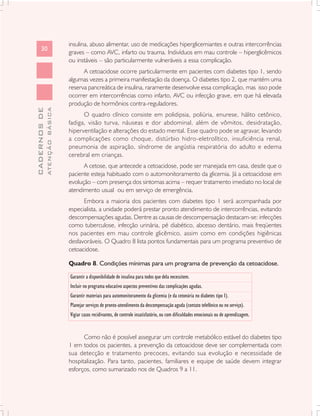 insulina, abuso alimentar, uso de medicações hiperglicemiantes e outras intercorrências
      30
                               graves – como AVC, infarto ou trauma. Indivíduos em mau controle – hiperglicêmicos
                               ou instáveis – são particularmente vulneráveis a essa complicação.
                                     A cetoacidose ocorre particularmente em pacientes com diabetes tipo 1, sendo
                               algumas vezes a primeira manifestação da doença. O diabetes tipo 2, que mantém uma
                               reserva pancreática de insulina, raramente desenvolve essa complicação, mas isso pode
                               ocorrer em intercorrências como infarto, AVC ou infecção grave, em que há elevada
                               produção de hormônios contra-reguladores.
              ATENÇÃO BÁSICA
CADERNOS DE




                                     O quadro clínico consiste em polidipsia, poliúria, enurese, hálito cetônico,
                               fadiga, visão turva, náuseas e dor abdominal, além de vômitos, desidratação,
                               hiperventilação e alterações do estado mental. Esse quadro pode se agravar, levando
                               a complicações como choque, distúrbio hidro-eletrolítico, insuficiência renal,
                               pneumonia de aspiração, síndrome de angústia respiratória do adulto e edema
                               cerebral em crianças.
                                     A cetose, que antecede a cetoacidose, pode ser manejada em casa, desde que o
                               paciente esteja habituado com o automonitoramento da glicemia. Já a cetoacidose em
                               evolução – com presença dos sintomas acima – requer tratamento imediato no local de
                               atendimento usual ou em serviço de emergência.
                                     Embora a maioria dos pacientes com diabetes tipo 1 será acompanhada por
                               especialista, a unidade poderá prestar pronto atendimento de intercorrências, evitando
                               descompensações agudas. Dentre as causas de descompensação destacam-se: infecções
                               como tuberculose, infecção urinária, pé diabético, abcesso dentário, mais freqüentes
                               nos pacientes em mau controle glicêmico, assim como em condições higiênicas
                               desfavoráveis. O Quadro 8 lista pontos fundamentais para um programa preventivo de
                               cetoacidose.

                               Quadro 8. Condições mínimas para um programa de prevenção da cetoacidose.

                               Garantir a disponibilidade de insulina para todos que dela necessitem.
                               Incluir no programa educativo aspectos preventivos das complicações agudas.
                               Garantir materiais para automonitoramento da glicemia (e da cetonúria no diabetes tipo 1).
                               Planejar serviços de pronto-atendimento da descompensação aguda (contato telefônico ou no serviço).
                               Vigiar casos recidivantes, de controle insatisfatório, ou com dificuldades emocionais ou de aprendizagem.


                                     Como não é possível assegurar um controle metabólico estável do diabetes tipo
                               1 em todos os pacientes, a prevenção da cetoacidose deve ser complementada com
                               sua detecção e tratamento precoces, evitando sua evolução e necessidade de
                               hospitalização. Para tanto, pacientes, familiares e equipe de saúde devem integrar
                               esforços, como sumarizado nos de Quadros 9 a 11.
 
