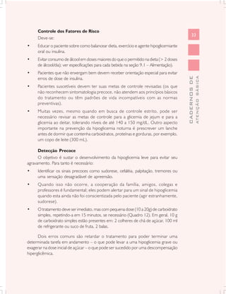 Controle dos Fatores de Risco
                                                                                              33
     Deve-se:
•    Educar o paciente sobre como balancear dieta, exercício e agente hipoglicemiante
     oral ou insulina.
•    Evitar consumo de álcool em doses maiores do que o permitido na dieta (> 2 doses
     de álcool/dia); ver especificações para cada bebida na seção 9.1 – Alimentação).
•    Pacientes que não enxergam bem devem receber orientação especial para evitar




                                                                                                      ATENÇÃO BÁSICA
                                                                                        CADERNOS DE
     erros de dose de insulina.
•    Pacientes suscetíveis devem ter suas metas de controle revisadas (os que
     não reconhecem sintomatologia precoce, não atendem aos princípios básicos
     do tratamento ou têm padrões de vida incompatíveis com as normas
     preventivas).
•    Muitas vezes, mesmo quando em busca de controle estrito, pode ser
     necessário revisar as metas de controle para a glicemia de jejum e para a
     glicemia ao deitar, tolerando níveis de até 140 a 150 mg/dL. Outro aspecto
     importante na prevenção da hipoglicemia noturna é prescrever um lanche
     antes de dormir que contenha carboidratos, proteínas e gorduras, por exemplo,
     um copo de leite (300 mL).

      Detecção Precoce
      O objetivo é sustar o desenvolvimento da hipoglicemia leve para evitar seu
agravamento. Para tanto é necessário:
•    Identificar os sinais precoces como sudorese, cefaléia, palpitação, tremores ou
     uma sensação desagradável de apreensão.
•    Quando isso não ocorre, a cooperação da família, amigos, colegas e
     professores é fundamental; eles podem alertar para um sinal de hipoglicemia
     quando esta ainda não foi conscientizada pelo paciente (agir estranhamente,
     sudorese).
•    O tratamento deve ser imediato, mas com pequena dose (10 a 20g) de carboidrato
     simples, repetindo-a em 15 minutos, se necessário (Quadro 12). Em geral, 10 g
     de carboidrato simples estão presentes em: 2 colheres de chá de açúcar, 100 ml
     de refrigerante ou suco de fruta, 2 balas.

      Dois erros comuns são retardar o tratamento para poder terminar uma
determinada tarefa em andamento – o que pode levar a uma hipoglicemia grave ou
exagerar na dose inicial de açúcar – o que pode ser sucedido por uma descompensação
hiperglicêmica.
 