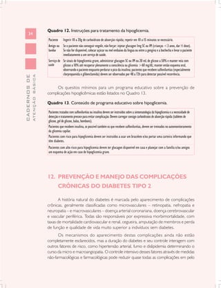 Quadro 12. Instruções para tratamento da hipoglicemia.
      34
                               Paciente Ingerir 10 a 20g de carboidrato de absorção rápida; repetir em 10 a 15 minutos se necessário.
                               Amigo ou Se o paciente não conseguir engolir, não forçar: injetar glucagon 1mg SC ou IM (crianças <3 anos, dar ½ dose).
                               familiar   Se não for disponível, colocar açúcar ou mel embaixo da língua ou entre a gengiva e a bochecha e levar o paciente
                                          imediatamente a um serviço de saúde.
                               Serviço de Se sinais de hipoglicemia grave, administrar glucagon SC ou IM ou 20 mL de glicose a 50% e manter veia com
                               saúde      glicose a 10% até recuperar plenamente a consciência ou glicemia >60 mg/dL; manter então esquema oral,
                                          observando o paciente enquanto perdurar o pico da insulina; pacientes que recebem sulfoniluréias (especialmente
                                          clorpropamida e glibenclamida) devem ser observados por 48 a 72h para detectar possível recorrência.
              ATENÇÃO BÁSICA
CADERNOS DE




                                    Os quesitos mínimos para um programa educativo sobre a prevenção de
                               complicações hipoglicêmicas estão listados no Quadro 13.

                               Quadro 13. Conteúdo de programa educativo sobre hipoglicemia.

                               Pacientes tratados com sulfoniluréias ou insulina devem ser instruídos sobre a sintomatologia da hipoglicemia e a necessidade de
                               detecção e tratamento precoce para evitar complicação. Devem carregar consigo carboidratos de absorção rápida (tabletes de
                               glicose, gel de glicose, balas, bombons).
                               Pacientes que recebem insulina, se possível também os que recebem sulfoniluréias, devem ser treinados no automonitoramento
                               da glicemia capilar.
                               Pacientes com risco para hipoglicemia devem ser instruídos a usar um bracelete e/ou portar uma carteira informando que
                               têm diabetes.
                               Pacientes com alto risco para hipoglicemia devem ter glucagon disponível em casa e planejar com a família e/ou amigos
                               um esquema de ação em caso de hipoglicemia grave.




                               12. PREVENÇÃO E MANEJO DAS COMPLICAÇÕES
                                       CRÔNICAS DO DIABETES TIPO 2

                                      A história natural do diabetes é marcada pelo aparecimento de complicações
                               crônicas, geralmente classificadas como microvasculares – retinopatia, nefropatia e
                               neuropatia – e macrovasculares – doença arterial coronariana, doença cerebrovascular
                               e vascular periférica. Todas são responsáveis por expressiva morbimortalidade, com
                               taxas de mortalidade cardiovascular e renal, cegueira, amputação de membros e perda
                               de função e qualidade de vida muito superior a indivíduos sem diabetes.
                                     Os mecanismos do aparecimento destas complicações ainda não estão
                               completamente esclarecidos, mas a duração do diabetes e seu controle interagem com
                               outros fatores de risco, como hipertensão arterial, fumo e dislipidemia determinando o
                               curso da micro e macroangiopatia. O controle intensivo desses fatores através de medidas
                               não-farmacológicas e farmacológicas pode reduzir quase todas as complicações em pelo
 